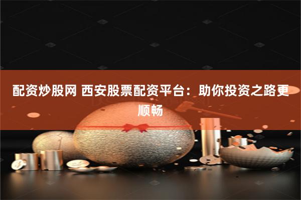 配资炒股网 西安股票配资平台：助你投资之路更顺畅