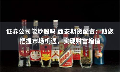 证券公司能炒股吗 西安期货配资：助您把握市场机遇，实现财富增值