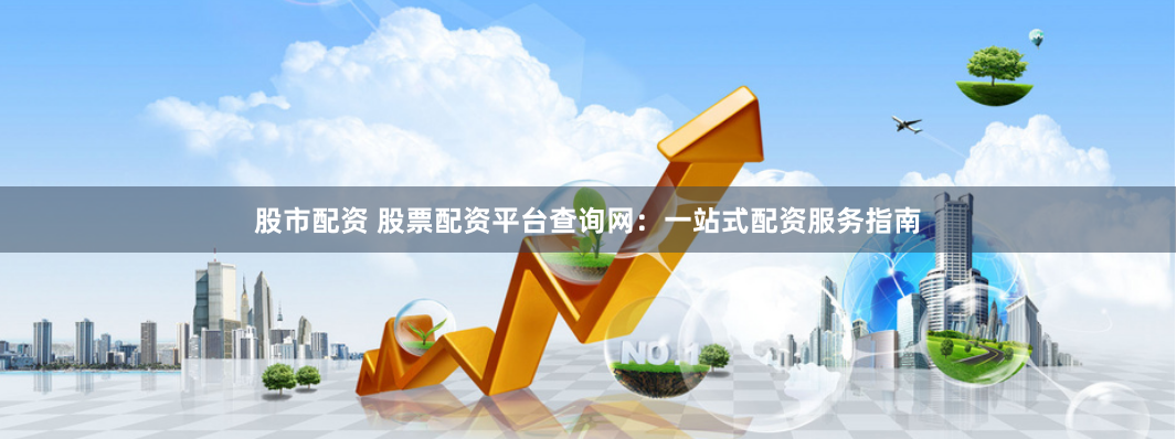 股市配资 股票配资平台查询网：一站式配资服务指南
