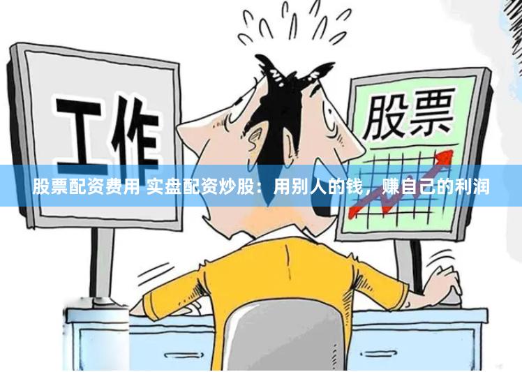 股票配资费用 实盘配资炒股：用别人的钱，赚自己的利润