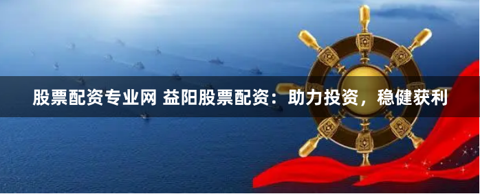 股票配资专业网 益阳股票配资：助力投资，稳健获利