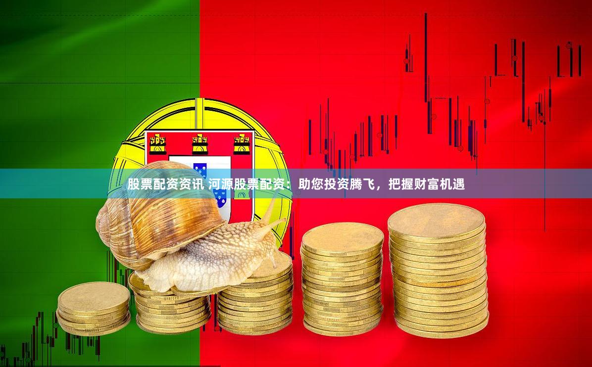 股票配资资讯 河源股票配资：助您投资腾飞，把握财富机遇