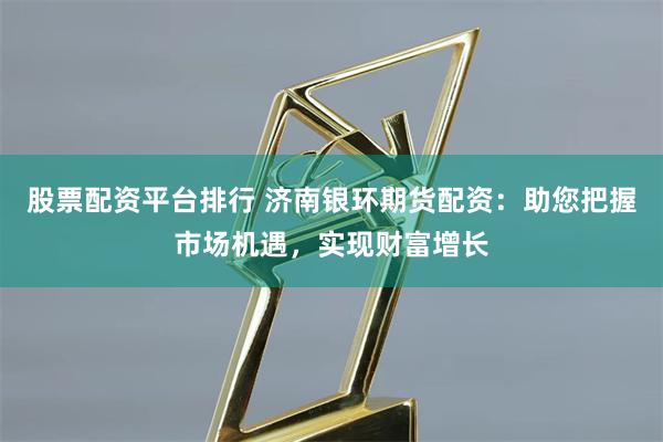 股票配资平台排行 济南银环期货配资：助您把握市场机遇，实现财富增长