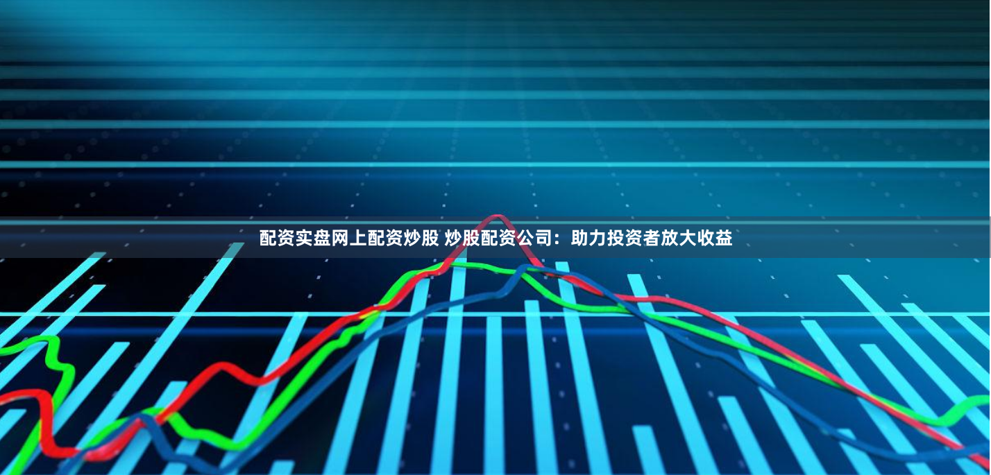 配资实盘网上配资炒股 炒股配资公司：助力投资者放大收益