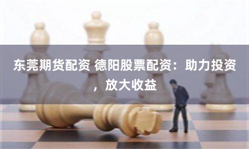 东莞期货配资 德阳股票配资：助力投资，放大收益